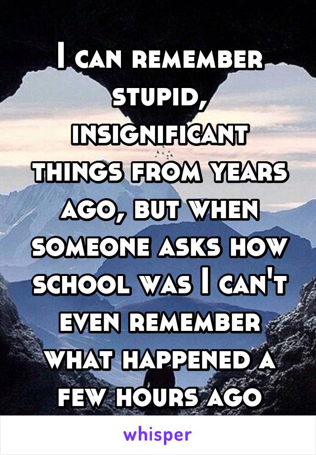 I can remember stupid, insignificant things from years ago, but when someone asks how school was I can't even remember what happened a few hours ago