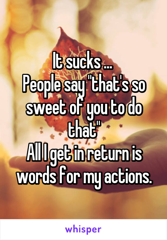 It sucks ... 
People say "that's so sweet of you to do that"
All I get in return is words for my actions.