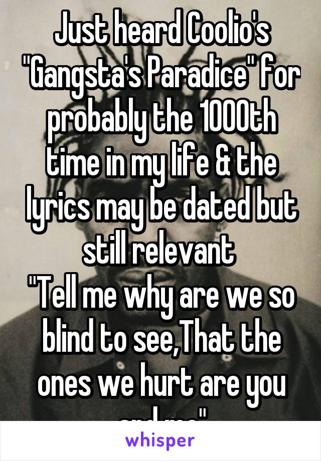 Just heard Coolio's "Gangsta's Paradice" for probably the 1000th time in my life & the lyrics may be dated but still relevant 
"Tell me why are we so blind to see,That the ones we hurt are you and me"