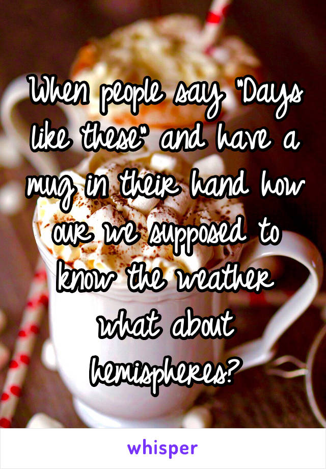 When people say "Days like these" and have a mug in their hand how our we supposed to know the weather what about hemispheres?