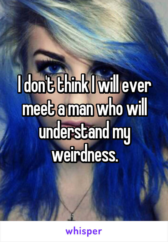 I don't think I will ever meet a man who will understand my weirdness.