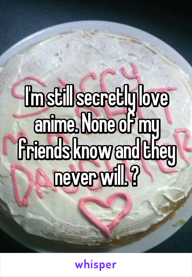 I'm still secretly love anime. None of my friends know and they never will. 🙊