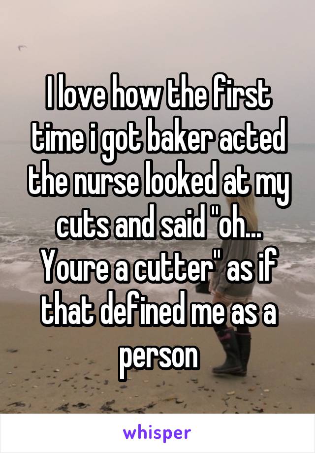 I love how the first time i got baker acted the nurse looked at my cuts and said "oh... Youre a cutter" as if that defined me as a person