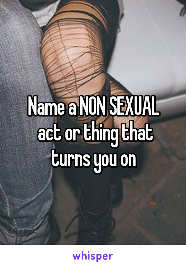 Name a NON SEXUAL
 act or thing that turns you on