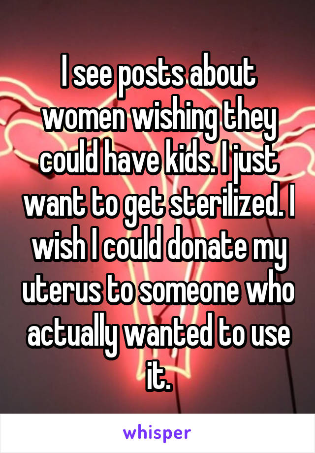 I see posts about women wishing they could have kids. I just want to get sterilized. I wish I could donate my uterus to someone who actually wanted to use it.