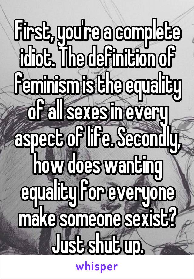First, you're a complete idiot. The definition of feminism is the equality of all sexes in every aspect of life. Secondly, how does wanting equality for everyone make someone sexist? Just shut up.