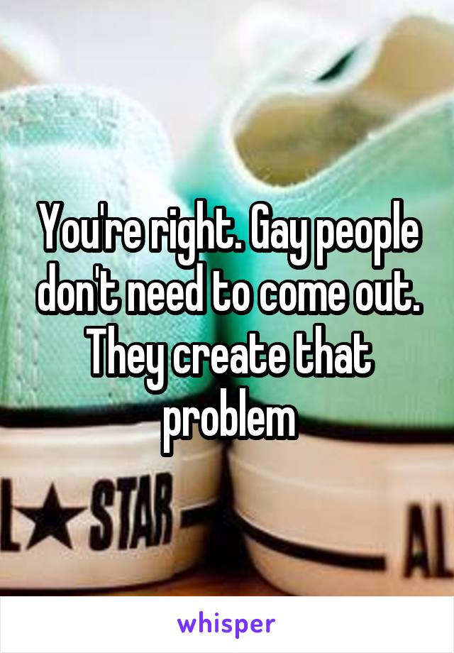 You're right. Gay people don't need to come out. They create that problem