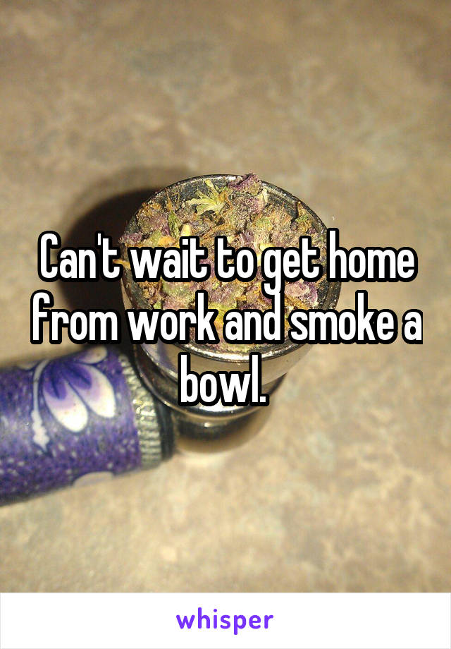 Can't wait to get home from work and smoke a bowl. 