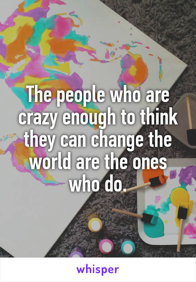 The people who are crazy enough to think they can change the world are the ones who do.