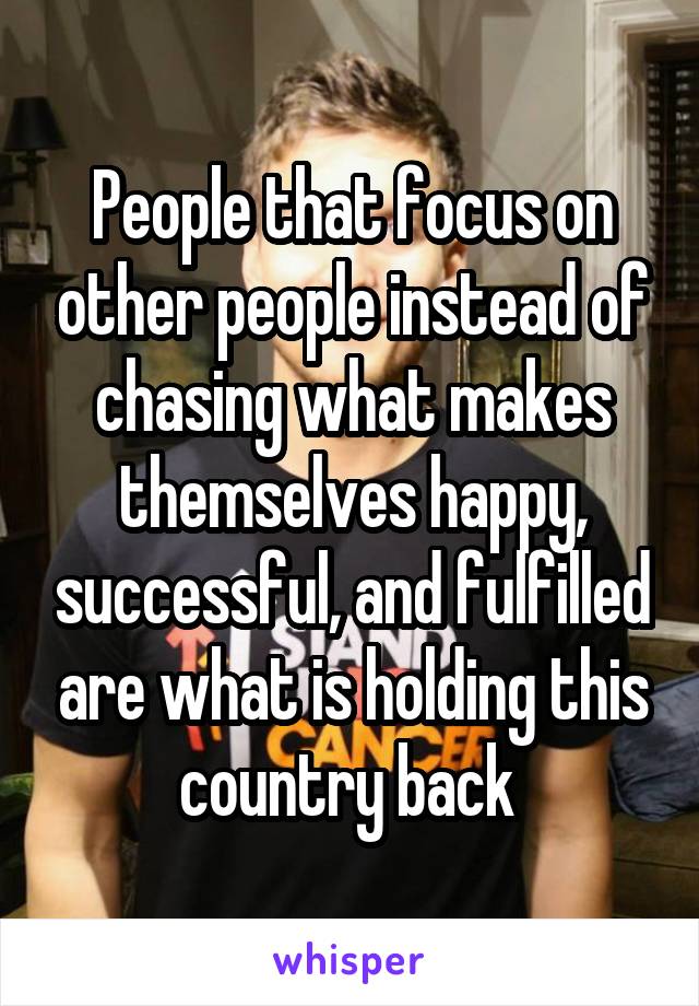 People that focus on other people instead of chasing what makes themselves happy, successful, and fulfilled are what is holding this country back 