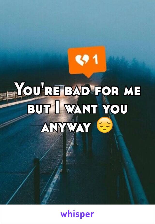 You're bad for me but I want you anyway 😔