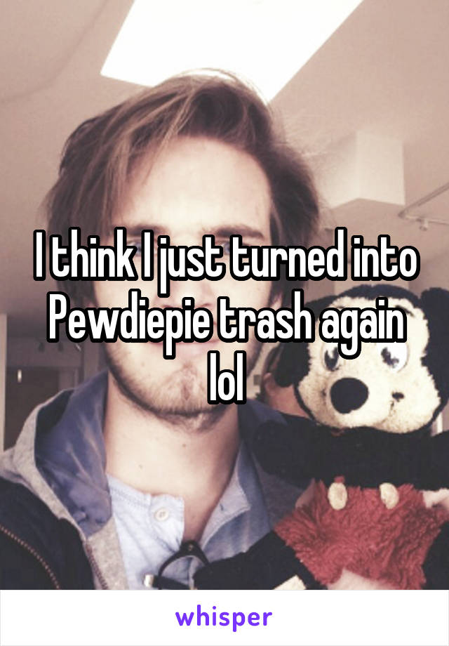 I think I just turned into Pewdiepie trash again lol