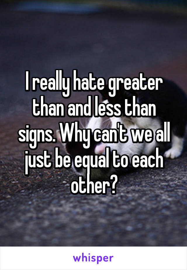 I really hate greater than and less than signs. Why can't we all just be equal to each other?