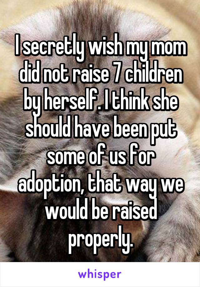 I secretly wish my mom did not raise 7 children by herself. I think she should have been put some of us for adoption, that way we would be raised properly.