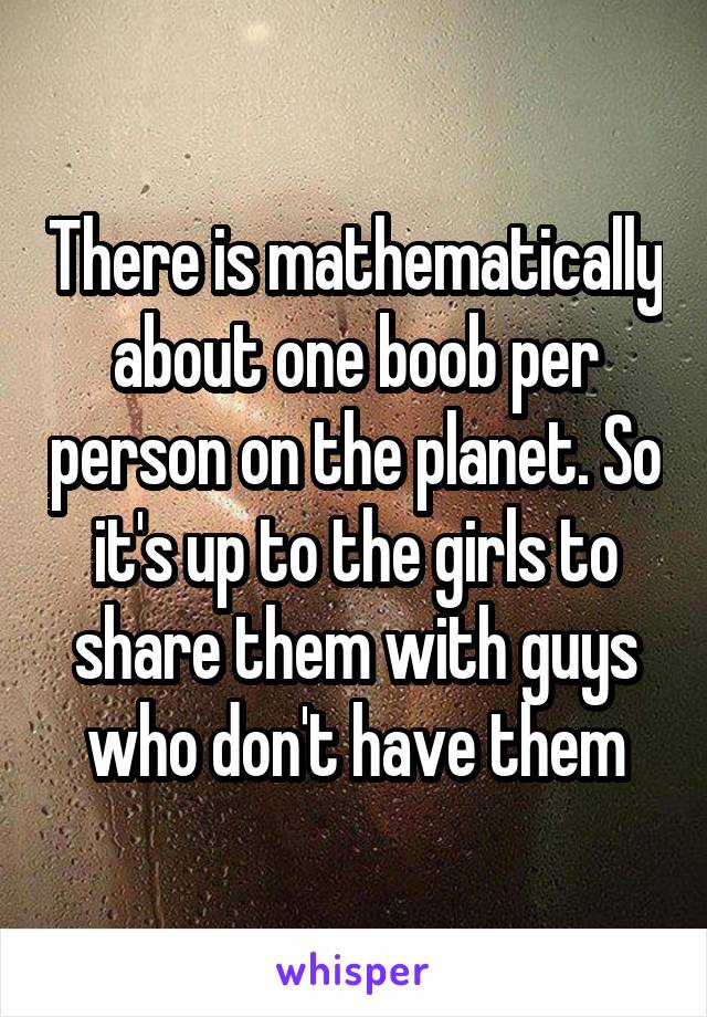 There is mathematically about one boob per person on the planet. So it's up to the girls to share them with guys who don't have them