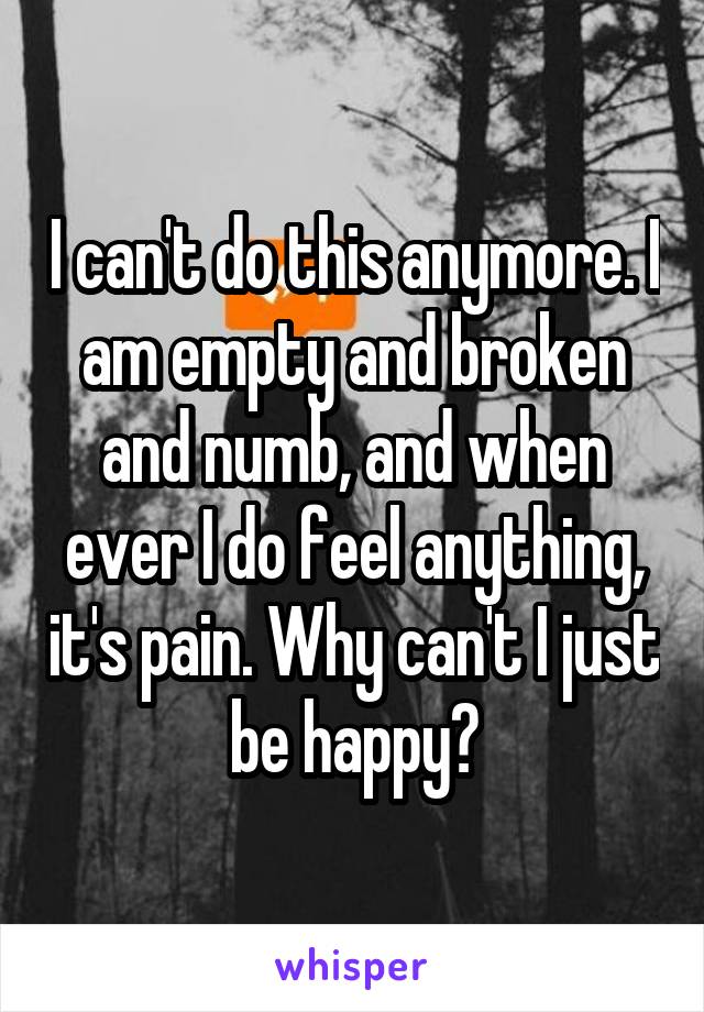 I can't do this anymore. I am empty and broken and numb, and when ever I do feel anything, it's pain. Why can't I just be happy?