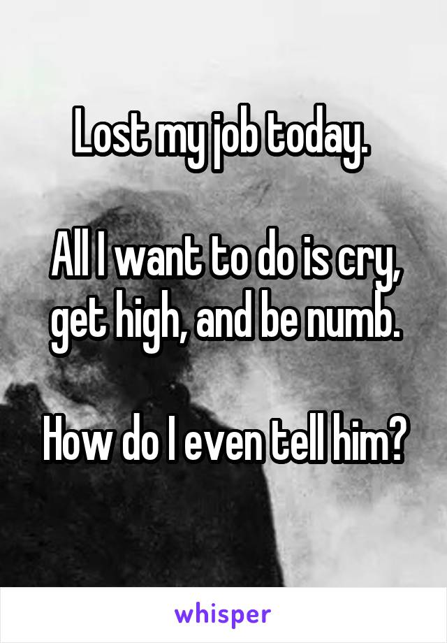 Lost my job today. 

All I want to do is cry, get high, and be numb.

How do I even tell him? 