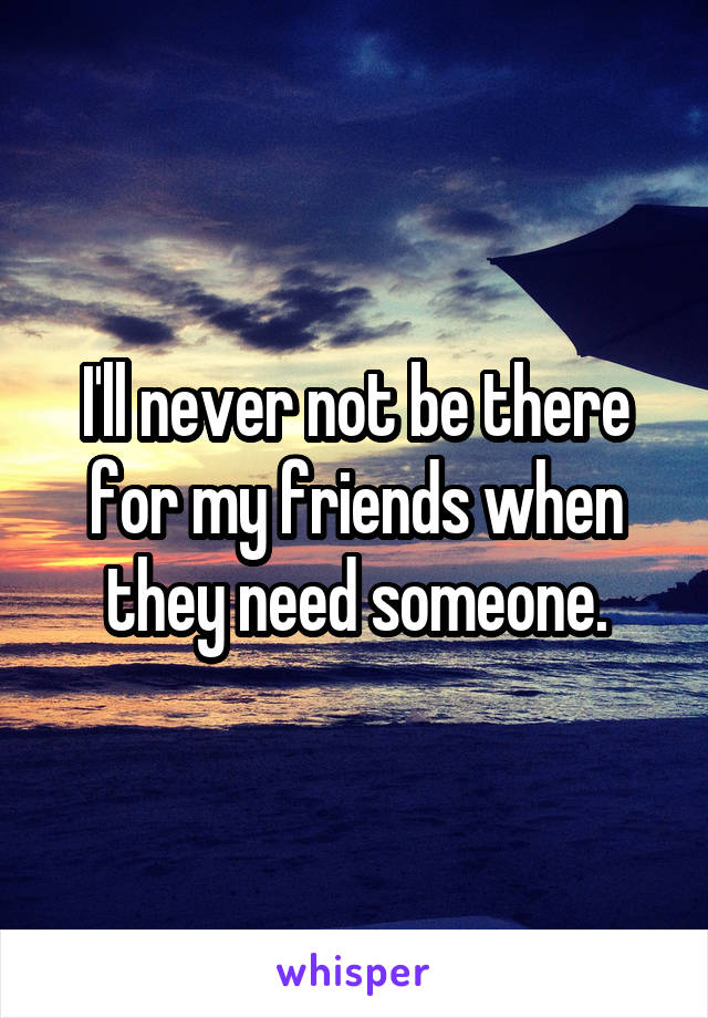 I'll never not be there for my friends when they need someone.