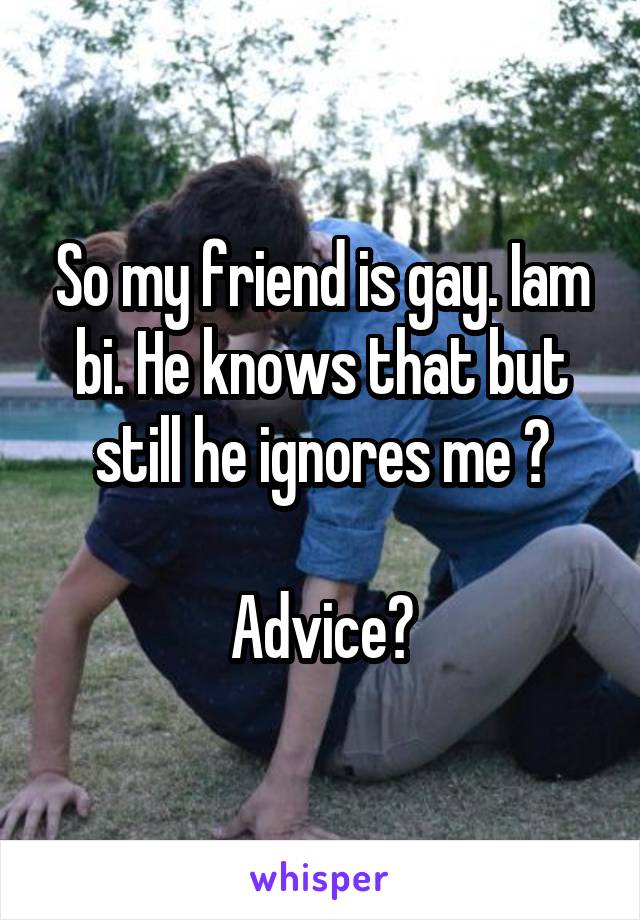 So my friend is gay. Iam bi. He knows that but still he ignores me ?

Advice?