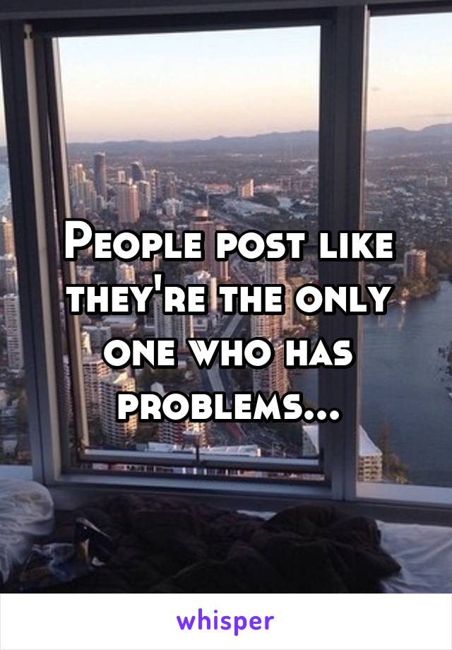 People post like they're the only one who has problems...