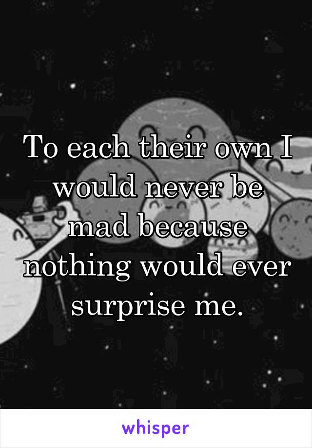 To each their own I would never be mad because nothing would ever surprise me.