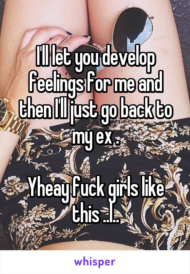 I'll let you develop feelings for me and then I'll just go back to my ex .

Yheay fuck girls like this ..l..