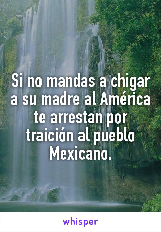 Si no mandas a chigar a su madre al América te arrestan por traición al pueblo Mexicano.