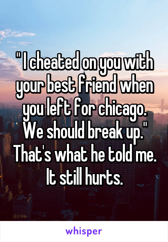 " I cheated on you with your best friend when you left for chicago. We should break up." That's what he told me. It still hurts.