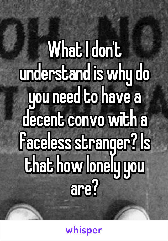 What I don't understand is why do you need to have a decent convo with a faceless stranger? Is that how lonely you are?