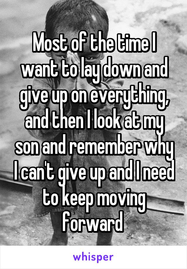 Most of the time I want to lay down and give up on everything, and then I look at my son and remember why I can't give up and I need to keep moving forward 