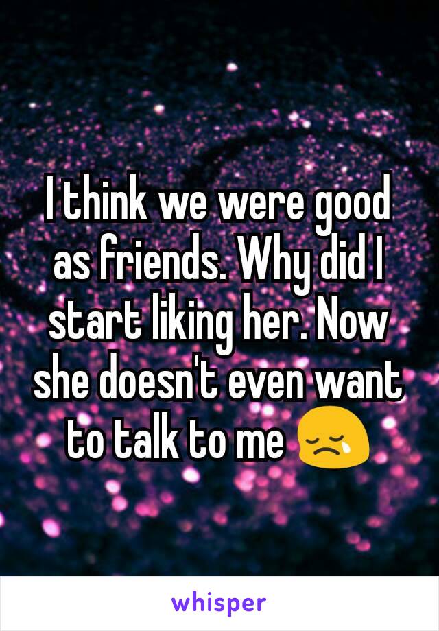 I think we were good as friends. Why did I start liking her. Now she doesn't even want to talk to me 😢