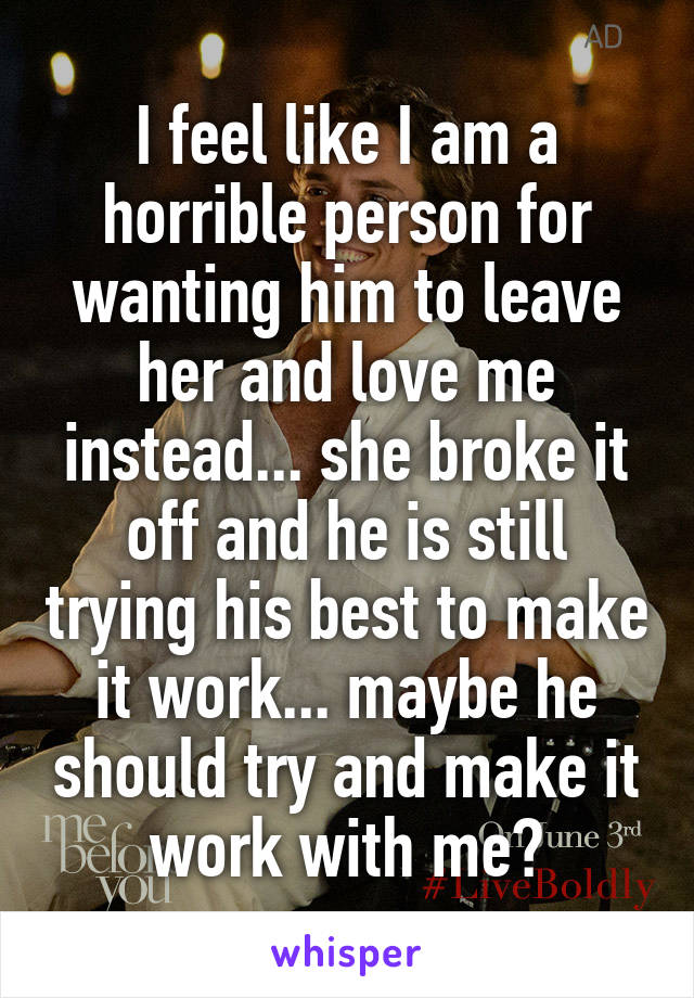 I feel like I am a horrible person for wanting him to leave her and love me instead... she broke it off and he is still trying his best to make it work... maybe he should try and make it work with me?