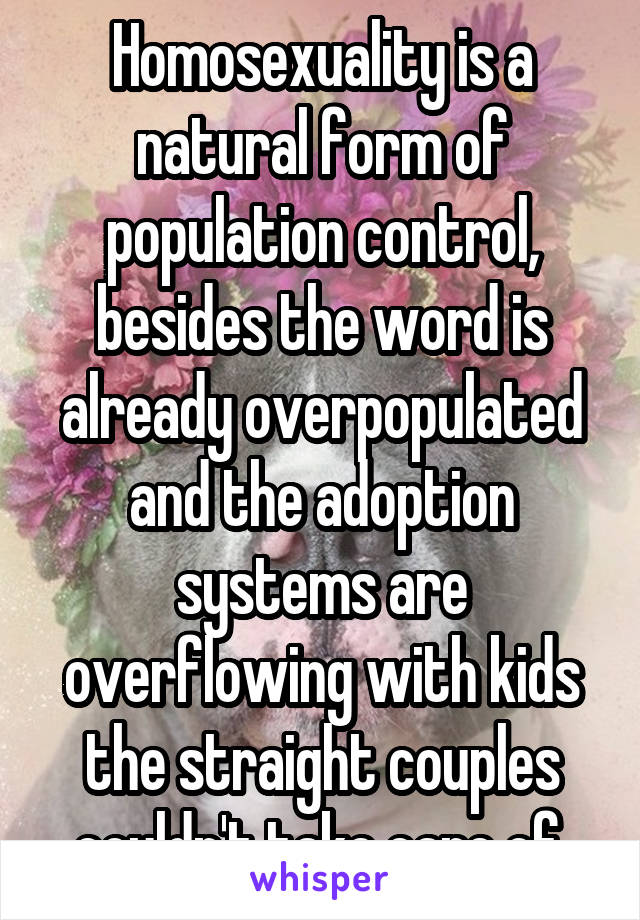 Homosexuality is a natural form of population control, besides the word is already overpopulated and the adoption systems are overflowing with kids the straight couples couldn't take care of.