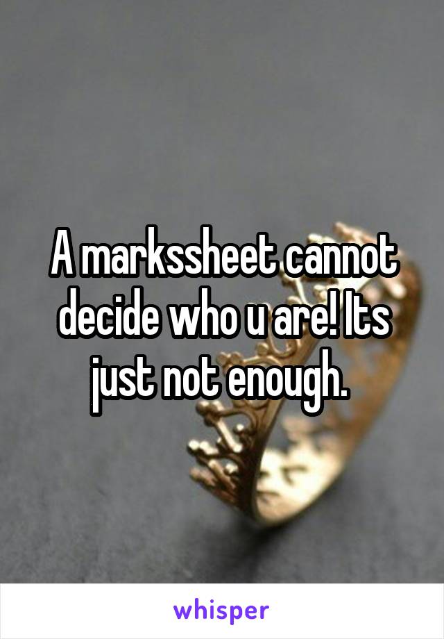 A markssheet cannot decide who u are! Its just not enough. 