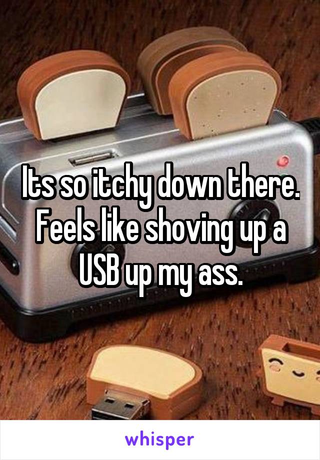 Its so itchy down there. Feels like shoving up a USB up my ass.