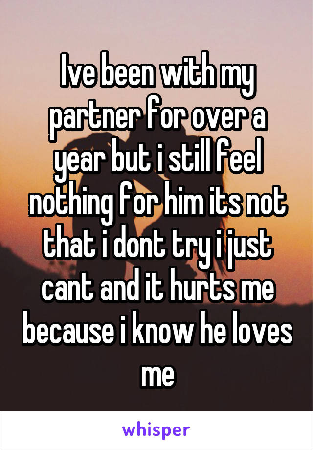 Ive been with my partner for over a year but i still feel nothing for him its not that i dont try i just cant and it hurts me because i know he loves me