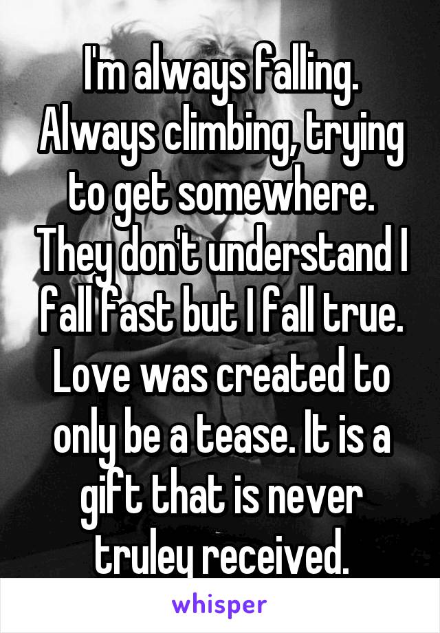 I'm always falling. Always climbing, trying to get somewhere. They don't understand I fall fast but I fall true. Love was created to only be a tease. It is a gift that is never truley received.