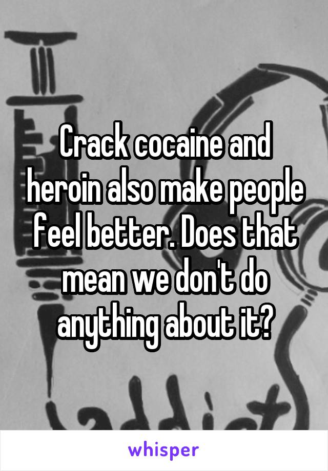 Crack cocaine and heroin also make people feel better. Does that mean we don't do anything about it?