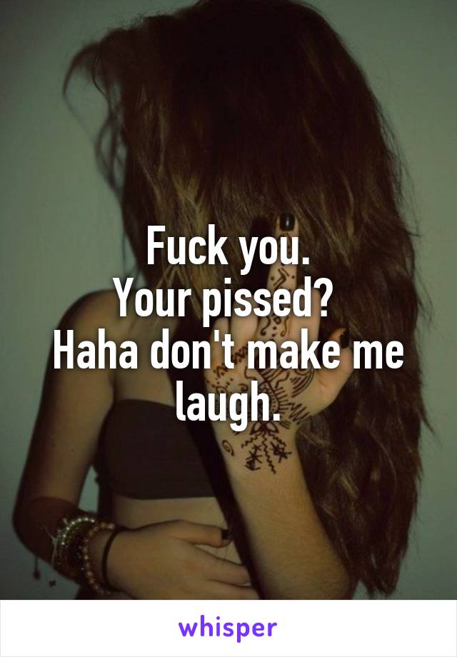 Fuck you.
Your pissed? 
Haha don't make me laugh.