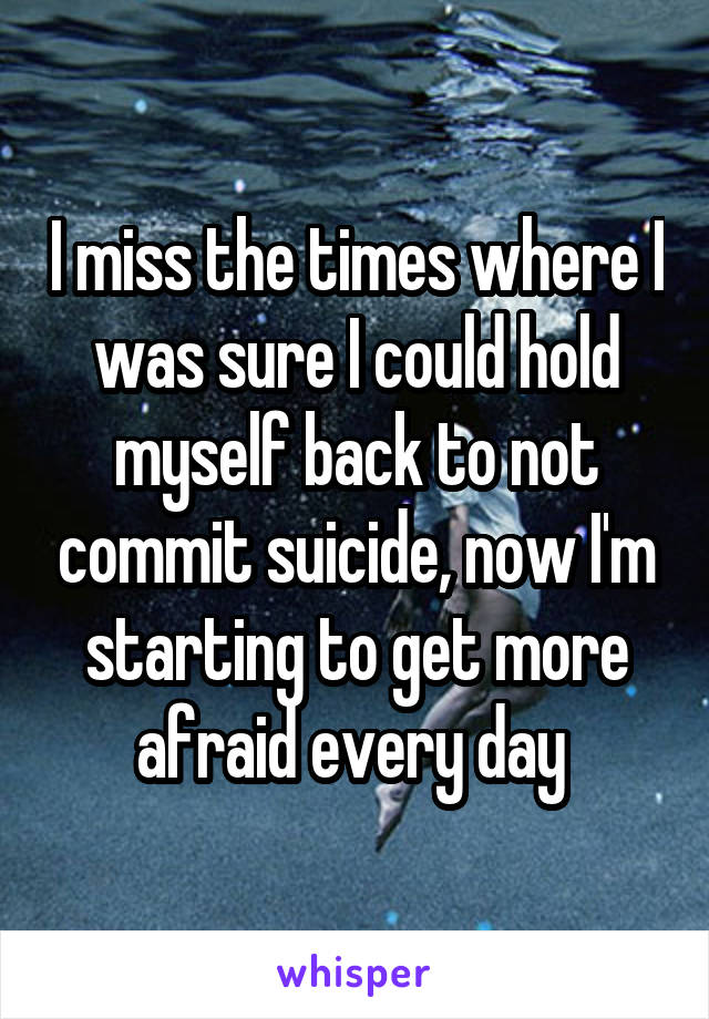 I miss the times where I was sure I could hold myself back to not commit suicide, now I'm starting to get more afraid every day 