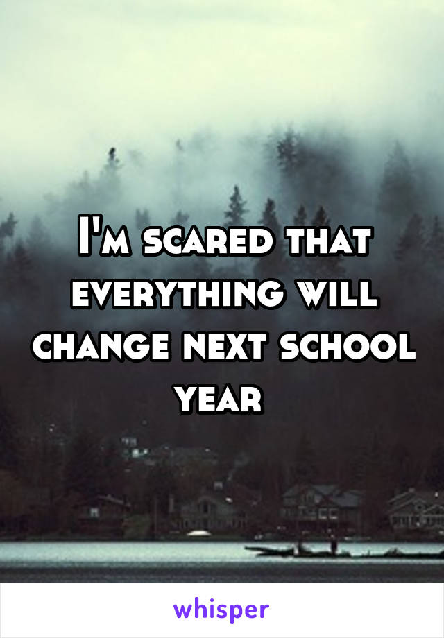 I'm scared that everything will change next school year 