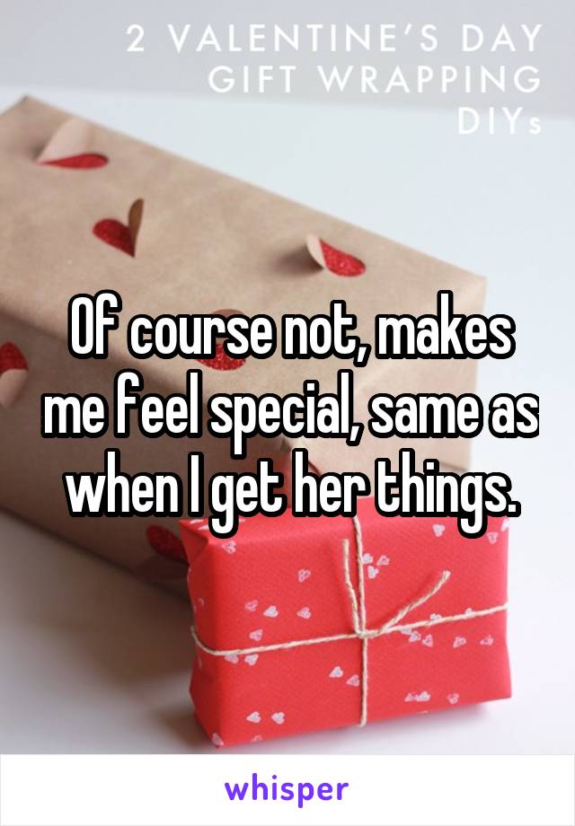 Of course not, makes me feel special, same as when I get her things.