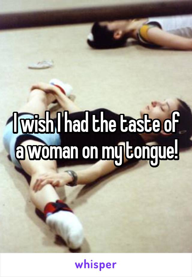 I wish I had the taste of a woman on my tongue!