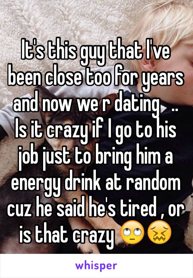 It's this guy that I've been close too for years and now we r dating   .. Is it crazy if I go to his job just to bring him a energy drink at random cuz he said he's tired , or is that crazy 🙄😖