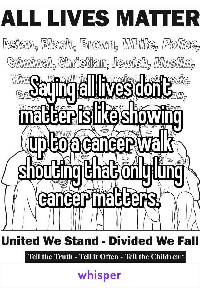 Saying all lives don't matter is like showing up to a cancer walk shouting that only lung cancer matters. 