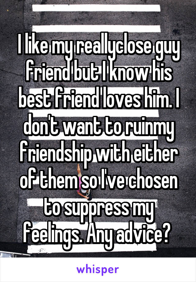 I like my reallyclose guy friend but I know his best friend loves him. I don't want to ruinmy friendship with either of them so I've chosen to suppress my feelings. Any advice? 