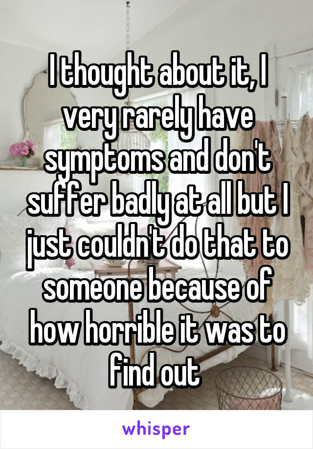 I thought about it, I very rarely have symptoms and don't suffer badly at all but I just couldn't do that to someone because of how horrible it was to find out 