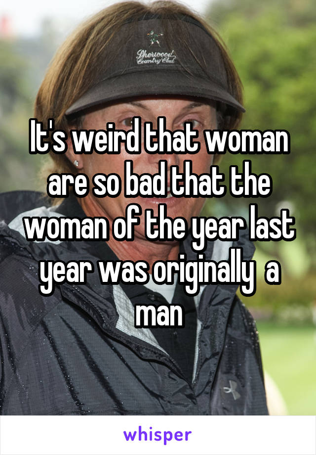 It's weird that woman are so bad that the woman of the year last year was originally  a man