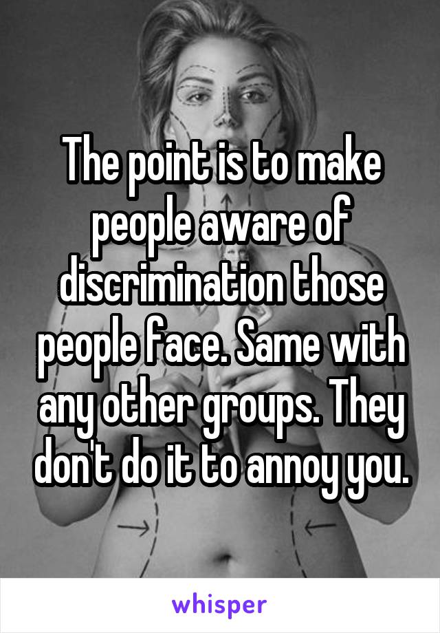 The point is to make people aware of discrimination those people face. Same with any other groups. They don't do it to annoy you.