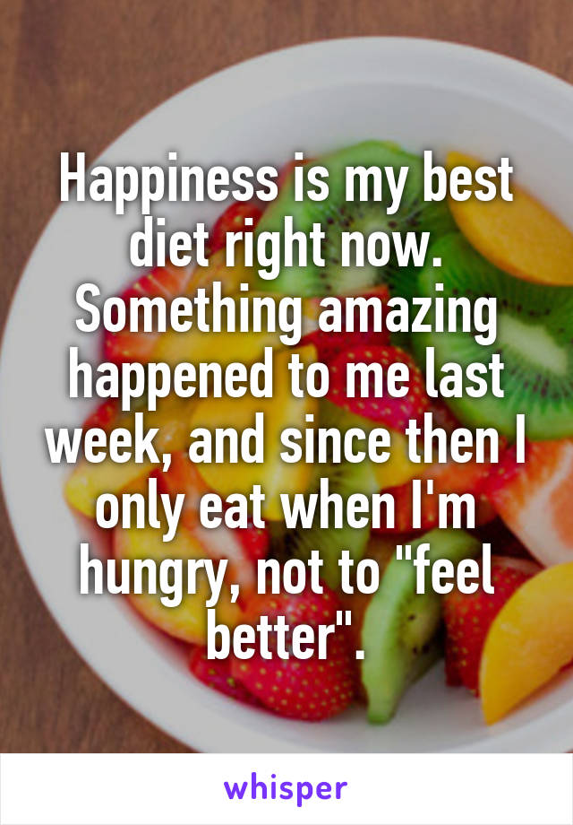 Happiness is my best diet right now.
Something amazing happened to me last week, and since then I only eat when I'm hungry, not to "feel better".